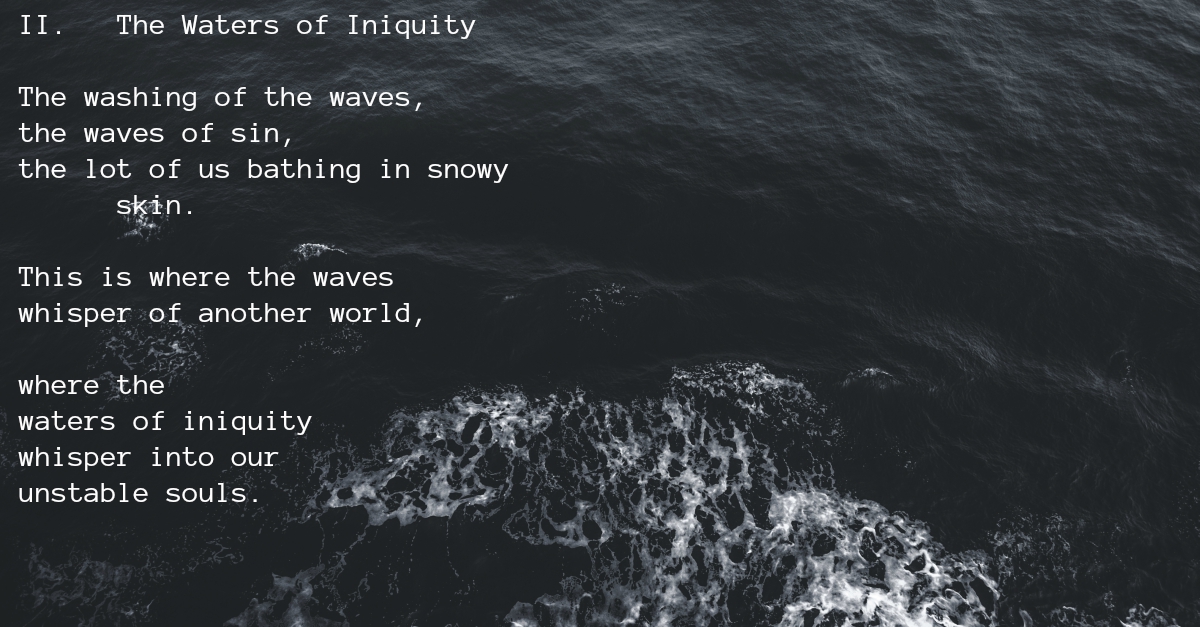 II. The Waters of Iniquity

The washing of the waves,
the waves of sin,
the lot of us bathing in snowy skin.

This is where the waves
whisper of another world,

where the
waters of iniquity
whisper into our
unstable souls.
