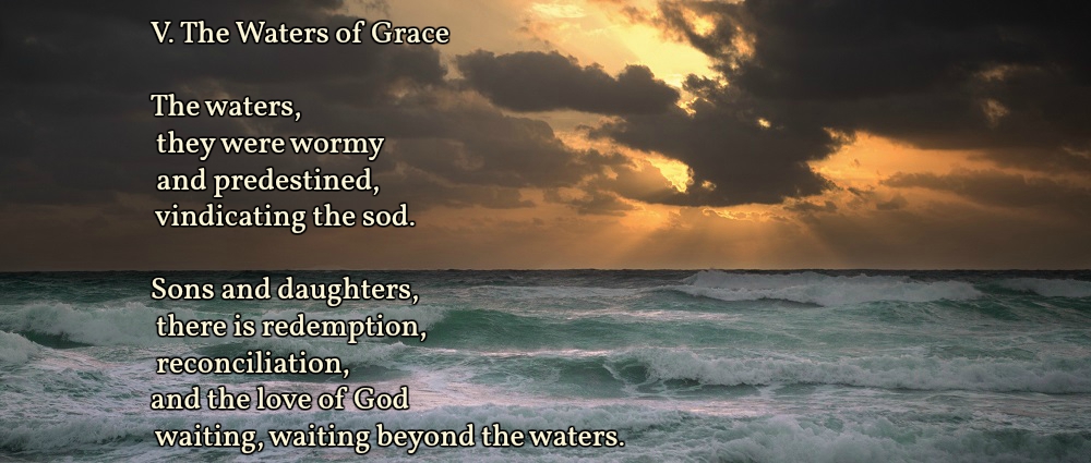 V. The Waters of Grace

The waters,
they were wormy
and predestined,
vindicating the sod.

Sons and daughters,
there is redemption,
reconciliation,
and the love of God
waiting, waiting beyond the waters.